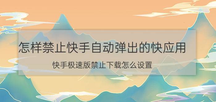 怎样禁止快手自动弹出的快应用 快手极速版禁止下载怎么设置？